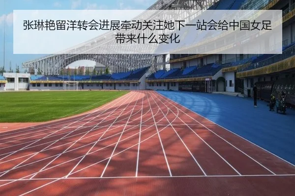 张琳艳留洋转会进展牵动关注她下一站会给中国女足带来什么变化 - kaiyun